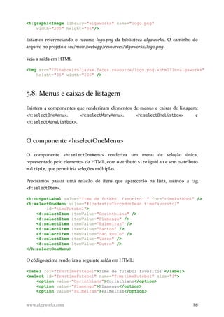 <h:graphicImage library="algaworks" name="logo.png"
width="200" height="36"/>
Estamos referenciando o recurso logo.png da biblioteca algaworks. O caminho do
arquivo no projeto é src/main/webapp/resources/algaworks/logo.png.
Veja a saída em HTML
<img src="/Financeiro/javax.faces.resource/logo.png.xhtml?ln=algaworks"
height="36" width="200" />
5.8. Menus e caixas de listagem
Existem 4 componentes que renderizam elementos de menus e caixas de listagem:
<h:selectOneMenu>, <h:selectManyMenu>, <h:selectOneListbox> e
<h:selectManyListbox>.
O componente <h:selectOneMenu>
O componente <h:selectOneMenu> renderiza um menu de seleção única,
representado pelo elemento da HTML, com o atributo size igual a 1 e sem o atributo
multiple, que permitiria seleções múltiplas.
Precisamos passar uma relação de itens que aparecerão na lista, usando a tag
<f:selectItem>.
<h:outputLabel value="Time de futebol favorito: " for="timeFutebol" />
<h:selectOneMenu value="#{cadastroTorcedorBean.timeFavorito}"
id="timeFutebol">
<f:selectItem itemValue="Corinthians" />
<f:selectItem itemValue="Flamengo" />
<f:selectItem itemValue="Palmeiras" />
<f:selectItem itemValue="Santos" />
<f:selectItem itemValue="São Paulo" />
<f:selectItem itemValue="Vasco" />
<f:selectItem itemValue="Outro" />
</h:selectOneMenu>
O código acima renderiza a seguinte saída em HTML:
<label for="frm:timeFutebol">Time de futebol favorito: </label>
<select id="frm:timeFutebol" name="frm:timeFutebol" size="1">
<option value="Corinthians">Corinthians</option>
<option value="Flamengo">Flamengo</option>
<option value="Palmeiras">Palmeiras</option>
www.algaworks.com 86
 