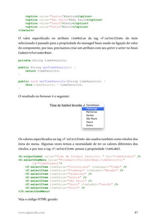 <option value="Santos">Santos</option>
<option value="São Paulo">São Paulo</option>
<option value="Vasco">Vasco</option>
<option value="Outro">Outro</option>
</select>
O valor especificado no atributo itemValue da tag <f:selectItem> do item
selecionado é passado para a propriedade do managed bean usada na ligação do valor
do componente, por isso, precisamos criar um atributo com seu getter e setter no bean
CadastroTorcedorBean.
private String timeFavorito;
public String getTimeFavorito() {
return timeFavorito;
}
public void setTimeFavorito(String timeFavorito) {
this.timeFavorito = timeFavorito;
}
O resultado no browser é o seguinte:
Os valores especificados na tag <f:selectItem> são usados também como rótulos dos
itens do menu. Algumas vezes temos a necessidade de ter os valores diferentes dos
rótulos, e por isso a tag <f:selectItem> possui a propriedade itemLabel.
<h:outputLabel value="Time de futebol favorito: " for="timeFutebol" />
<h:selectOneMenu value="#{cadastroTorcedorBean.timeFavorito}"
id="timeFutebol">
<f:selectItem itemValue="Corinthians" itemLabel="Timão" />
<f:selectItem itemValue="Flamengo" itemLabel="Mengão" />
<f:selectItem itemValue="Palmeiras" />
<f:selectItem itemValue="Santos" />
<f:selectItem itemValue="São Paulo" />
<f:selectItem itemValue="Vasco" itemLabel="Vascão" />
<f:selectItem itemValue="Outro" />
</h:selectOneMenu>
Veja o código HTML gerado:
www.algaworks.com 87
 