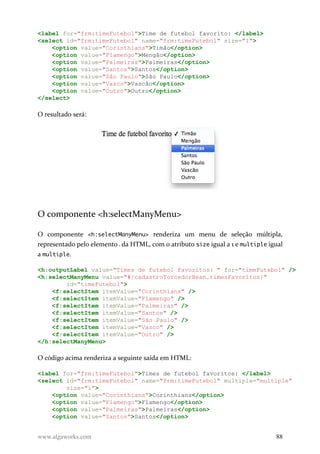 <label for="frm:timeFutebol">Time de futebol favorito: </label>
<select id="frm:timeFutebol" name="frm:timeFutebol" size="1">
<option value="Corinthians">Timão</option>
<option value="Flamengo">Mengão</option>
<option value="Palmeiras">Palmeiras</option>
<option value="Santos">Santos</option>
<option value="São Paulo">São Paulo</option>
<option value="Vasco">Vascão</option>
<option value="Outro">Outro</option>
</select>
O resultado será:
O componente <h:selectManyMenu>
O componente <h:selectManyMenu> renderiza um menu de seleção múltipla,
representado pelo elemento da HTML, com o atributo size igual a 1 e multiple igual
a multiple.
<h:outputLabel value="Times de futebol favoritos: " for="timeFutebol" />
<h:selectManyMenu value="#{cadastroTorcedorBean.timesFavoritos}"
id="timeFutebol">
<f:selectItem itemValue="Corinthians" />
<f:selectItem itemValue="Flamengo" />
<f:selectItem itemValue="Palmeiras" />
<f:selectItem itemValue="Santos" />
<f:selectItem itemValue="São Paulo" />
<f:selectItem itemValue="Vasco" />
<f:selectItem itemValue="Outro" />
</h:selectManyMenu>
O código acima renderiza a seguinte saída em HTML:
<label for="frm:timeFutebol">Times de futebol favoritos: </label>
<select id="frm:timeFutebol" name="frm:timeFutebol" multiple="multiple"
size="1">
<option value="Corinthians">Corinthians</option>
<option value="Flamengo">Flamengo</option>
<option value="Palmeiras">Palmeiras</option>
<option value="Santos">Santos</option>
www.algaworks.com 88
 