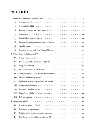 Sumário
1 14Introdução ao desenvolvimento web
1.1 14O que é Java EE?
1.2 15O protocolo HTTP
1.3 17Desenvolvimento web com Java
1.4 18Containers
1.5 19Instalando o Apache Tomcat
1.6 21Integrando o Eclipse com o Apache Tomcat
1.7 26Apache Maven
1.8 26Primeiro projeto web com Apache Maven
2 36Persistência de dados com JPA
2.1 36O que é persistência?
2.2 36Mapeamento Objeto Relacional (ORM)
2.3 38Porque usar ORM?
2.4 38Java Persistence API e Hibernate
2.5 39Configuração de JPA e Hibernate com Maven
2.6 40Criação do Domain Model
2.7 42Implementação do equals() e hashCode()
2.8 43Mapeamento básico
2.9 47O arquivo persistence.xml
2.10 49Gerando as tabelas do banco de dados
2.11 50Próximos passos
3 51Introdução ao JSF
3.1 51O que é JavaServer Faces?
3.2 52Principais componentes
3.3 52Bibliotecas de componentes de terceiros
3.4 53Escolhendo uma implementação de JSF
 