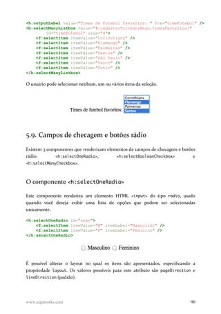 <h:outputLabel value="Times de futebol favoritos: " for="timeFutebol" />
<h:selectManyListbox value="#{cadastroTorcedorBean.timesFavoritos}"
id="timeFutebol" size="4">
<f:selectItem itemValue="Corinthians" />
<f:selectItem itemValue="Flamengo" />
<f:selectItem itemValue="Palmeiras" />
<f:selectItem itemValue="Santos" />
<f:selectItem itemValue="São Paulo" />
<f:selectItem itemValue="Vasco" />
<f:selectItem itemValue="Outro" />
</h:selectManyListbox>
O usuário pode selecionar nenhum, um ou vários itens da seleção.
5.9. Campos de checagem e botões rádio
Existem 3 componentes que renderizam elementos de campos de checagem e botões
rádio: <h:selectOneRadio>, <h:selectBooleanCheckbox> e
<h:selectManyCheckbox>.
O componente <h:selectOneRadio>
Este componente renderiza um elemento HTML <input> do tipo radio, usado
quando você deseja exibir uma lista de opções que podem ser selecionadas
unicamente.
<h:selectOneRadio id="sexo">
<f:selectItem itemValue="M" itemLabel="Masculino" />
<f:selectItem itemValue="F" itemLabel="Feminino" />
</h:selectOneRadio>
É possível alterar o layout no qual os itens são apresentados, especificando a
propriedade layout. Os valores possíveis para este atributo são pageDirection e
lineDirection (padrão).
www.algaworks.com 90
 