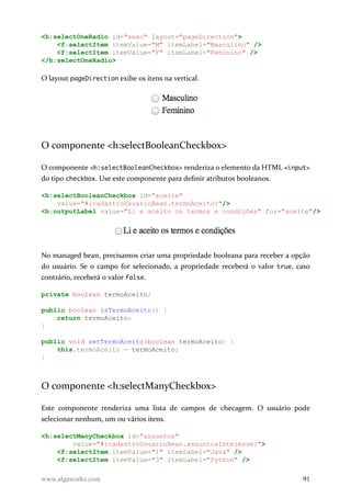 <h:selectOneRadio id="sexo" layout="pageDirection">
<f:selectItem itemValue="M" itemLabel="Masculino" />
<f:selectItem itemValue="F" itemLabel="Feminino" />
</h:selectOneRadio>
O layout pageDirection exibe os itens na vertical.
O componente <h:selectBooleanCheckbox>
O componente <h:selectBooleanCheckbox> renderiza o elemento da HTML <input>
do tipo checkbox. Use este componente para definir atributos booleanos.
<h:selectBooleanCheckbox id="aceite"
value="#{cadastroUsuarioBean.termoAceito}"/>
<h:outputLabel value="Li e aceito os termos e condições" for="aceite"/>
No managed bean, precisamos criar uma propriedade booleana para receber a opção
do usuário. Se o campo for selecionado, a propriedade receberá o valor true, caso
contrário, receberá o valor false.
private boolean termoAceito;
public boolean isTermoAceito() {
return termoAceito;
}
public void setTermoAceito(boolean termoAceito) {
this.termoAceito = termoAceito;
}
O componente <h:selectManyCheckbox>
Este componente renderiza uma lista de campos de checagem. O usuário pode
selecionar nenhum, um ou vários itens.
<h:selectManyCheckbox id="assuntos"
value="#{cadastroUsuarioBean.assuntosInteresse}">
<f:selectItem itemValue="1" itemLabel="Java" />
<f:selectItem itemValue="3" itemLabel="Python" />
www.algaworks.com 91
 