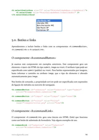 <h:selectOneListbox size="5" value="#{minhaCidadeBean.cidadeNatal}">
<f:selectItems value="#{minhaCidadeBean.todasCidades}" />
</h:selectOneListbox>
5.11. Botões e links
Aprenderemos a incluir botões e links com os componentes <h:commandButton>,
<h:commandLink> e <h:outputLink>.
O componente <h:commandButton>
Já usamos este componente em exemplos anteriores. Este componente gera um
elemento <input> da HTML do tipo submit, image ou reset. O atributo type pode ser
especificado com submit (padrão) ou reset. Para botões representados por imagens,
basta informar o caminho no atributo image, que o tipo do elemento é alterado
automaticamente para image.
Nos botões de comando, a propriedade action pode ser especificada com expressões
de ligação de métodos ou outcome de navegação.
<h:commandButton id="cadastrar" value="Cadastrar" type="submit"
action="#{cadastroBean.cadastrar}"/>
<h:commandButton id="limpar" value="Limpar" type="reset"/>
<h:commandButton id="voltar" value="Voltar"
image="/imagens/voltar.png" action="home"/>
O componente <h:commandLink>
O componente <h:commandLink> gera uma âncora em HTML (link) que funciona
como um botão de submissão de formulário. Veja alguns exemplos de uso.
<h:commandLink id="cadastrar" value="Cadastrar"
action="#{cadastroBean.cadastrar}"/>
www.algaworks.com 94
 