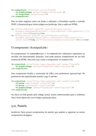 <h:commandLink id="voltar" action="home">
<h:graphicImage value="/imagens/voltar.png" />
<h:outputText value="Voltar"/>
</h:commandLink>
Para os links reagirem como um botão e submeter o formulário usando o método
POST, o framework gera vários códigos em JavaScript. Veja a saída em HTML:
<a id="frm:cadastrar" href="#" onclick="mojarra.jsfcljs(
document.getElementById('frm'),{'frm:cadastrar':'frm:cadastrar'},'');
return false">Cadastrar</a>
<a id="frm:voltar" href="#" onclick="mojarra.jsfcljs(
document.getElementById('frm'),{'frm:voltar':'frm:voltar'},'');
return false"><img src="/Financeiro/imagens/voltar.png" />Voltar</a>
O componente <h:outputLink>
Os componentes <h:commandButton> e <h:commandLink> submetem requisições ao
servidor. Em determinadas situações, você pode precisar simplesmente de um link
comum da HTML. Para este caso, existe o componente <h:outputLink>.
<h:outputLink value="http://www.algaworks.com" target="_blank">
<h:graphicImage library="algaworks" name="logo.png" />
</h:outputLink>
Este componente facilita a construção de URLs com parâmetros (querystring). Os
parâmetros são especificados usando a tag <f:param>.
<h:outputLink value="http://www.algaworks.com" target="_blank">
<f:param name="codigo" value="931"/>
<f:param name="grupo" value="Java"/>
<h:graphicImage library="algaworks" name="logo.png" />
</h:outputLink>
Ao clicar no link gerado pelo código acima, somos redirecionados para o endereço
http://www.algaworks.com/?codigo=931&grupo=Java.
5.12. Painéis
JavaServer Faces possui componentes de painéis que ajudam a organizar os outros
componentes da página.
www.algaworks.com 95
 