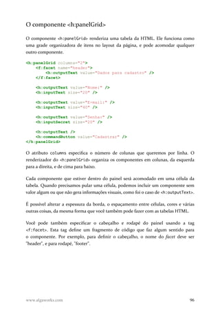 O componente <h:panelGrid>
O componente <h:panelGrid> renderiza uma tabela da HTML. Ele funciona como
uma grade organizadora de itens no layout da página, e pode acomodar qualquer
outro componente.
<h:panelGrid columns="2">
<f:facet name="header">
<h:outputText value="Dados para cadastro" />
</f:facet>
<h:outputText value="Nome:" />
<h:inputText size="20" />
<h:outputText value="E-mail:" />
<h:inputText size="40" />
<h:outputText value="Senha:" />
<h:inputSecret size="20" />
<h:outputText />
<h:commandButton value="Cadastrar" />
</h:panelGrid>
O atributo columns especifica o número de colunas que queremos por linha. O
renderizador do <h:panelGrid> organiza os componentes em colunas, da esquerda
para a direita, e de cima para baixo.
Cada componente que estiver dentro do painel será acomodado em uma célula da
tabela. Quando precisamos pular uma célula, podemos incluir um componente sem
valor algum ou que não gera informações visuais, como foi o caso de <h:outputText>.
É possível alterar a espessura da borda, o espaçamento entre células, cores e várias
outras coisas, da mesma forma que você também pode fazer com as tabelas HTML.
Você pode também especificar o cabeçalho e rodapé do painel usando a tag
<f:facet>. Esta tag define um fragmento de código que faz algum sentido para
o componente. Por exemplo, para definir o cabeçalho, o nome do facet deve ser
"header", e para rodapé, "footer".
www.algaworks.com 96
 
