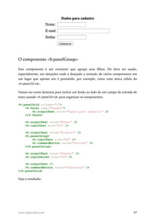 O componente <h:panelGroup>
Este componente é um container que agrupa seus filhos. Ele deve ser usado,
especialmente, em situações onde é desejado a inclusão de vários componentes em
um lugar que apenas um é permitido, por exemplo, como uma única célula do
<h:panelGrid>.
Vamos ver como faríamos para incluir um botão ao lado de um campo de entrada de
texto usando <h:panelGrid> para organizar os componentes.
<h:panelGrid columns="2">
<f:facet name="header">
<h:outputText value="Dados para cadastro" />
</f:facet>
<h:outputText value="Nome:" />
<h:inputText size="20" />
<h:outputText value="E-mail:" />
<h:panelGroup>
<h:inputText size="40" />
<h:commandButton value="Validar" />
</h:panelGroup>
<h:outputText value="Senha:" />
<h:inputSecret size="20" />
<h:outputText />
<h:commandButton value="Cadastrar" />
</h:panelGrid>
Veja o resultado:
www.algaworks.com 97
 