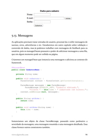 5.13. Mensagens
As aplicações precisam tratar entradas do usuário, processá-las e exibir mensagens de
sucesso, erros, advertências e etc. Estudaremos em outro capítulo sobre validação e
conversão de dados, mas já podemos trabalhar com mensagens de feedback para os
usuários, pois os managed beans possuem o poder de adicionar mensagens a uma fila,
que em algum momento pode ser exibida na página.
Criaremos um managed bean que instancia uma mensagem e adiciona ao contexto do
framework.
@ManagedBean
public class CadastroBean {
private String nome;
public void cadastrar() {
FacesContext context = FacesContext.getCurrentInstance();
FacesMessage mensagem = new FacesMessage(
FacesMessage.SEVERITY_INFO, "Cadastro efetuado.",
"Cliente " + this.nome + " cadastrado com sucesso.");
context.addMessage(null, mensagem);
}
public String getNome() {
return nome;
}
public void setNome(String nome) {
this.nome = nome;
}
}
Instanciamos um objeto da classe FacesMessage, passando como parâmetro a
severidade da mensagem, uma mensagem resumida e uma mensagem detalhada. Essa
classe fornece outros construtores também.
www.algaworks.com 98
 