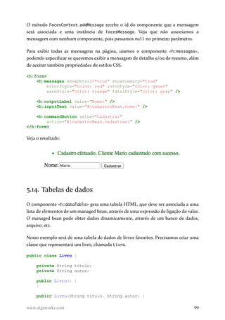 O método FacesContext.addMessage recebe o id do componente que a mensagem
será associada e uma instância de FacesMessage. Veja que não associamos a
mensagem com nenhum componente, pois passamos null no primeiro parâmetro.
Para exibir todas as mensagens na página, usamos o componente <h:messages>,
podendo especificar se queremos exibir a mensagem de detalhe e/ou de resumo, além
de aceitar também propriedades de estilos CSS.
<h:form>
<h:messages showDetail="true" showSummary="true"
errorStyle="color: red" infoStyle="color: green"
warnStyle="color: orange" fatalStyle="color: gray" />
<h:outputLabel value="Nome:" />
<h:inputText value="#{cadastroBean.nome}" />
<h:commandButton value="Cadastrar"
action="#{cadastroBean.cadastrar}" />
</h:form>
Veja o resultado:
5.14. Tabelas de dados
O componente <h:dataTable> gera uma tabela HTML, que deve ser associada a uma
lista de elementos de um managed bean, através de uma expressão de ligação de valor.
O managed bean pode obter dados dinamicamente, através de um banco de dados,
arquivo, etc.
Nosso exemplo será de uma tabela de dados de livros favoritos. Precisamos criar uma
classe que representará um livro, chamada Livro.
public class Livro {
private String titulo;
private String autor;
public Livro() {
}
public Livro(String titulo, String autor) {
www.algaworks.com 99
 