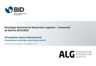 Estrategia Nacional de Desarrollo Logístico – Comercial
de Bolivia 2016-2025
Vinculación aérea internacional
Presentada por Joan Rojas, socio director de ALG
Santa Cruz de la Sierra, 11 de Mayo 2016
 