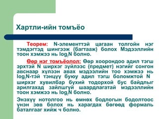 Хартли-ийн томъёо

    Теорем: N-элементтэй цагаан толгойн нэг
тэмдэгтэд шингээж (багтааж) болох Мэдээллийн
тоон хэмжээ нь log2N болно.
    Өөр нэг томъёолол: Өөр хоорондоо адил тэгш
эрхтэй N ширхэг зүйлээс (предмет) нэгийг сонгон
авснаар хүлээн авах мэдээлийн тоо хэмжээ нь
log2N-тэй тэнцүү буюу адил тэгш боломжтой N
ширхэг хувилбар бүхий тодорхой бус байдлыг
арилгахад зайлшгүй шаардлагатай мэдээллийн
тоон хэмжээ нь log2N болно.
Энэхүү нотолгоо нь өмнөх бодлогын бодолтоос
үнэн зөв болох нь харагдах бөгөөд формаль
баталгааг хийж ч болно.
 