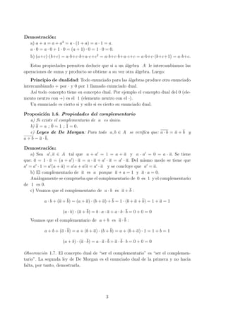 Demostraci´on:
a) a + a = a + a2
= a · (1 + a) = a · 1 = a.
a · 0 = a · 0 + 1 · 0 = (a + 1) · 0 = 1 · 0 = 0.
b) (a+c)·(b+c) = a·b+c·b+a·c+c2
= a·b+c·b+a·c+c = a·b+c·(b+c+1) = a·b+c.
Estas propiedades permiten deducir que si a un ´algebra A le intercambiamos las
operaciones de suma y producto se obtiene a su vez otra ´algebra. Luego:
Principio de dualidad: Todo enunciado para las ´algebras produce otro enunciado
intercambiando + por · y 0 por 1 llamado enunciado dual.
As´ı todo concepto tiene su concepto dual. Por ejemplo el concepto dual del 0 (ele-
mento neutro con +) es el 1 (elemento neutro con el ·).
Un enunciado es cierto si y solo si es cierto su enunciado dual.
Proposici´on 1.6. Propiedades del complementario
a) Si existe el complementario de a es ´unico.
b) a = a ; 0 = 1 ; 1 = 0.
c) Leyes de De Morgan: Para todo a, b ∈ A se veriﬁca que: a · b = a + b y
a + b = a · b.
Demostraci´on:
a) Sea a′
, a ∈ A tal que a + a′
= 1 = a + a y a · a′
= 0 = a · a. Se tiene
que: a = 1 · a = (a + a′
) · a = a · a + a′
· a = a′
· a. Del mismo modo se tiene que
a′
= a′
· 1 = a′
(a + a) = a′
a + a′
a = a′
· a y se concluye que a′
= a.
b) El complementario de a es a porque a + a = 1 y a · a = 0.
An´alogamente se comprueba que el complementario de 0 es 1 y el complementario
de 1 es 0.
c) Veamos que el complementario de a · b es a + b :
a · b + (a + b) = (a + a) · (b + a) + b = 1 · (b + a + b) = 1 + a = 1
(a · b) · (a + b) = b · a · a + a · b · b = 0 + 0 = 0
Veamos que el complementario de a + b es a · b :
a + b + (a · b) = a + (b + a) · (b + b) = a + (b + a) · 1 = 1 + b = 1
(a + b) · (a · b) = a · a · b + a · b · b = 0 + 0 = 0
Observaci´on 1.7. El concepto dual de “ser el complementario” es “ser el complemen-
tario”. La segunda ley de De Morgan es el enunciado dual de la primera y no hacia
falta, por tanto, demostrarla.
3
 