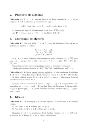 2. Producto de ´algebras
Deﬁnici´on 2.1. Si A y B son dos ´algebras, se llama producto de A y B al
conjunto A × B con la suma y producto como sigue:
(a, b) + (c, d) = (a + c, b + d) ; (a, b) · (c, d) = (a · c, b · d)
El producto de ´algebras de Boole es de Boole pues (a, b) = (a, b).
As´ı Bn
= {a1a2 . . . an / ai = 0 ´o 1} es un ´algebra de Boole.
3. Morﬁsmos de ´algebras
Deﬁnici´on 3.1. Una aplicaci´on f : A → B entre dos ´algebras se dice que es un
morﬁsmo de ´algebras si veriﬁca:
f(a + b) = f(a) + f(b)
f(a · b) = f(a) · f(b)
f(0) = 0 y f(1) = 1
Si f : A → B es un morﬁsmo entre ´algebras de Boole, entonces f(a) = f(a) para
cada a ∈ A ya que f(a) + f(¯a) = f(a + ¯a) = f(1) = 1 y f(a) · f(¯a) = f(a · ¯a) =
f(0) = 0.
Un morﬁsmo se dice que es isomorﬁsmo cuando es inyectivo y epiyectivo.
Un ejemplo de isomorﬁsmo es ψ : P(X)
∼
→ FB(X) deﬁnida por ψ(Y ) = χY
.
Deﬁnici´on 3.2. Se llaman valoraciones de verdad de A a los morﬁsmos de ´algebras
de A en B = {0, 1}. Pondremos { valoraciones de verdad de A } = V = Mor (A, B).
Se llama tabla de verdad de a ∈ A a (v(a))v∈V siendo V el conjunto de todas
las valoraciones de verdad de A.
Ejemplo: Dar una valoraci´on de verdad v : B[x1, . . . , xn] → B es equivalente a dar
una aplicaci´on v : {x1, . . . , xn} → B ; es decir basta dar la imagen de las variables:
v(xi) = ai pues si p(x1, . . . , xn) es un polinomio booleano, entonces v(p(x1, . . . , xn)) =
p(a1, . . . , an).
4. Ideales
Deﬁnici´on 4.1. Un subconjunto I de una ´algebra A se dice que es un ideal si
veriﬁca:
a) Para todo x , y ∈ I se tiene que x + y ∈ I.
b) Para todo x ∈ I y a ∈ A se tiene que a · x ∈ I.
Ejemplos: Si a ∈ A es un elemento de un ´algebra, entonces (a) = {a · b / b ∈ A}
es un ideal de A. Luego {0} = (0) y (1) = A son ideales.
4
 