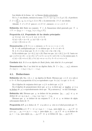 Los ideales de la forma (a) se llaman ideales principales.
Si I y J son ideales, entonces la suma I + J = {x + y / x ∈ I, y ∈ J} ; el producto
I · J = {
n∑
i=1
xi · yi /xi ∈ I, yi ∈ J, n ∈ N} y la intersecci´on I ∩ J son ideales.
Adem´as I · J = I ∩ J pues si x ∈ I ∩ J , entonces x = x · x ∈ I · J.
Deﬁnici´on 4.2. Dado un conjunto Y ⊂ A, llamaremos ideal generado por Y a
< Y >= {a1y1 + · · · + anyn / ai ∈ A, yj ∈ Y }.
Proposici´on 4.3. Propiedades de los ideales principales
a) b ∈ (a) ⇐⇒ b = a · b ⇐⇒ ¯a · b = 0.
b) (a) + (b) = (a + b) y (a) ∩ (b) = (a · b)
c) (a) = (b) ⇐⇒ a = b.
Demostraci´on: a) Si b = a · c, entonces a · b = a · a · c = a · c = b.
Si b = ab, multiplicando por ¯a se obtiene que ¯a · b = ¯a · ab = 0.
Si ¯a · b = 0, se tiene que b = b · 1 = b(a + ¯a) = ba + b¯a = ba.
b) Es evidente que (a + b) ⊆ (a) + (b). Para ver que (a) + (b) ⊆ (a + b) basta ver
que a y b ∈ (a+b) : a·(a+b) = a2
+a·b = a+a·b = a(1+b) = a. Lo mismo para b.
c) (a) = (b) =⇒ a ∈ (b) y b ∈ (a) =⇒ a = a · b y b = b · a =⇒ a = b.
Corolario 4.4. Si A es un ´algebra de Boole ﬁnita, todo ideal de A es principal.
Demostraci´on: Sea I un ideal de un ´algebra ﬁnita. Si I = {a1, . . . , an}, entonces
I = (a1) + · · · + (an) = (a1 + · · · + an).
4.1. Deducciones
Deﬁnici´on 4.5. Sea (A, +, ·) un ´algebra de Boole. Diremos que a ≤ b si y solo si
a · b = b. Por la proposici´on 4.3 a) es equivalente a que b ∈ (a) ´o a que ¯a · b = 0.
En el ´algebra de conjuntos decir que a ≤ b es decir que a ⊆ b.
En el ´algebra de proposiciones decir que p ≤ q es decir que p implica q ( o q
se deduce de p ) o equivalentemente decir que “Si p entonces q” es una tautolog´ıa.
Deﬁnici´on 4.6. Diremos que q se deduce de las premisas {p1, . . . , pn} si q se
deduce de p = p1 y p2 y . . . y pn = p1 + p2 + · · · + pn.
Diremos que q se deduce de un conjunto Y ⊂ A si q se deduce de alg´un
subconjunto ﬁnito de Y .
Proposici´on 4.7. q se deduce de Y si y solo si q esta en el ideal generado por Y .
Demostraci´on: q ∈< Y > ⇔ q = a1p1 + · · · + anpn para alg´un p1, . . . , pn ∈ Y ⇔
q ∈< p1, . . . , pn >=< p1 + · · · + pn > para alg´un p1, . . . , pn ∈ Y ⇔ q se deduce de
p1 + · · · + pn para alg´un p1, . . . , pn ∈ Y ⇔ q se deduce de {p1, . . . , pn} ⊆ Y .
5
 