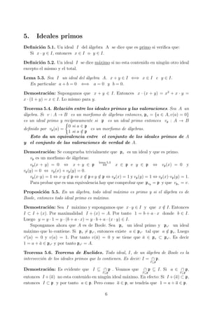 5. Ideales primos
Deﬁnici´on 5.1. Un ideal I del ´algebra A se dice que es primo si veriﬁca que:
Si x · y ∈ I, entonces x ∈ I o y ∈ I.
Deﬁnici´on 5.2. Un ideal I se dice m´aximo si no esta contenido en ning´un otro ideal
excepto el mismo y el total.
Lema 5.3. Sea I un ideal del ´algebra A. x + y ∈ I ⇐⇒ x ∈ I e y ∈ I.
En particular a + b = 0 ⇐⇒ a = 0 y b = 0.
Demostraci´on: Supongamos que x + y ∈ I. Entonces x · (x + y) = x2
+ x · y =
x · (1 + y) = x ∈ I. Lo mismo para y.
Teorema 5.4. Relaci´on entre los ideales primos y las valoraciones. Sea A un
´algebra. Si v : A → B es un morﬁsmo de ´algebras entonces, pv = {a ∈ A, v(a) = 0}
es un ideal primo y rec´ıprocamente si p es un ideal primo entonces vp : A → B
deﬁnido por vp(a) =
{
0 si a ∈ p
1 si a /∈ p
es un morﬁsmo de ´algebras.
Esto da un equivalencia entre el conjunto de los ideales primos de A
y el conjunto de las valoraciones de verdad de A.
Demostraci´on: Se comprueba trivialmente que pv es un ideal y que es primo.
vp es un morﬁsmo de ´algebras:
vp(x + y) = 0 ⇔ x + y ∈ p
lema 5.3
⇔ x ∈ p e y ∈ p ⇔ vp(x) = 0 y
vp(y) = 0 ⇔ vp(x) + vp(y) = 0.
vp(x·y) = 1 ⇔ x·y /∈ p ⇔ x /∈ p e y /∈ p ⇔ vp(x) = 1 y vp(y) = 1 ⇔ vp(x)·vp(y) = 1.
Para probar que es una equivalencia hay que comprobar que pvp = p y que vpv = v.
Proposici´on 5.5. En un ´algebra, todo ideal m´aximo es primo y si el ´algebra es de
Boole, entonces todo ideal primo es m´aximo.
Demostraci´on: Sea I m´aximo y supongamos que x · y ∈ I y que x /∈ I. Entonces
I ⊂ I + (x). Por maximalidad I + (x) = A. Por tanto 1 = b + a · x donde b ∈ I.
Luego y = y · 1 = y · (b + a · x) = y · b + a · (x · y) ∈ I.
Supongamos ahora que A es de Boole. Sea pv un ideal primo y pv′ un ideal
m´aximo que lo contiene. Si pv ̸= pv′ , entonces existe a ∈ pv′ tal que a /∈ pv. Luego
v′
(a) = 0 y v(a) = 1. Por tanto v(¯a) = 0 y se tiene que ¯a ∈ pv ⊂ pv′ . Es decir
1 = a + ¯a ∈ pv′ y por tanto pv′ = A.
Teorema 5.6. Teorema de Euclides. Todo ideal, I, de un ´algebra de Boole es la
intersecci´on de los ideales primos que lo contienen. Es decir: I = ∩
I⊆p
p.
Demostraci´on: Es evidente que I ⊆ ∩
I⊆p
p . Veamos que ∩
I⊆p
p ⊆ I. Si a ∈ ∩
I⊆p
p,
entonces I +(a) no esta contenido en ning´un ideal m´aximo. En efecto: Si I +(a) ⊂ p,
entonces I ⊂ p y por tanto a ∈ p. Pero como a ∈ p, se tendr´ıa que 1 = a + a ∈ p.
6
 