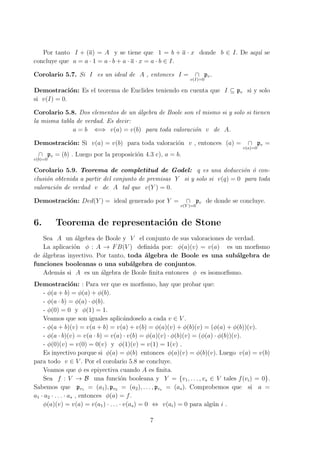 Por tanto I + (a) = A y se tiene que 1 = b + a · x donde b ∈ I. De aqu´ı se
concluye que a = a · 1 = a · b + a · a · x = a · b ∈ I.
Corolario 5.7. Si I es un ideal de A , entonces I = ∩
v(I)=0
pv.
Demostraci´on: Es el teorema de Euclides teniendo en cuenta que I ⊆ pv si y solo
si v(I) = 0.
Corolario 5.8. Dos elementos de un ´algebra de Boole son el mismo si y solo si tienen
la misma tabla de verdad. Es decir:
a = b ⇐⇒ v(a) = v(b) para toda valoraci´on v de A.
Demostraci´on: Si v(a) = v(b) para toda valoraci´on v , entonces (a) = ∩
v(a)=0
pv =
∩
v(b)=0
pv = (b) . Luego por la proposici´on 4.3 c), a = b.
Corolario 5.9. Teorema de completitud de Godel: q es una deducci´on ´o con-
clusi´on obtenida a partir del conjunto de premisas Y si y solo si v(q) = 0 para toda
valoraci´on de verdad v de A tal que v(Y ) = 0.
Demostraci´on: Ded(Y ) = ideal generado por Y = ∩
v(Y )=0
pv de donde se concluye.
6. Teorema de representaci´on de Stone
Sea A un ´algebra de Boole y V el conjunto de sus valoraciones de verdad.
La aplicaci´on ϕ : A → FB(V ) deﬁnida por: ϕ(a)(v) = v(a) es un morﬁsmo
de ´algebras inyectivo. Por tanto, toda ´algebra de Boole es una sub´algebra de
funciones booleanas o una sub´algebra de conjuntos.
Adem´as si A es un ´algebra de Boole ﬁnita entonces ϕ es isomorﬁsmo.
Demostraci´on: : Para ver que es morﬁsmo, hay que probar que:
- ϕ(a + b) = ϕ(a) + ϕ(b).
- ϕ(a · b) = ϕ(a) · ϕ(b).
- ϕ(0) = 0 y ϕ(1) = 1.
Veamos que son iguales aplic´andoselo a cada v ∈ V .
- ϕ(a + b)(v) = v(a + b) = v(a) + v(b) = ϕ(a)(v) + ϕ(b)(v) = (ϕ(a) + ϕ(b))(v).
- ϕ(a · b)(v) = v(a · b) = v(a) · v(b) = ϕ(a)(v) · ϕ(b)(v) = (ϕ(a) · ϕ(b))(v).
- ϕ(0)(v) = v(0) = 0(v) y ϕ(1)(v) = v(1) = 1(v) .
Es inyectivo porque si ϕ(a) = ϕ(b) entonces ϕ(a)(v) = ϕ(b)(v). Luego v(a) = v(b)
para todo v ∈ V . Por el corolario 5.8 se concluye.
Veamos que ϕ es epiyectiva cuando A es ﬁnita.
Sea f : V → B una funci´on booleana y Y = {v1, . . . , vs ∈ V tales f(vi) = 0}.
Sabemos que pv1 = (a1), pv2 = (a2), . . . , pvs = (as). Comprobemos que si a =
a1 · a2 · . . . · as , entonces ϕ(a) = f.
ϕ(a)(v) = v(a) = v(a1) · . . . · v(as) = 0 ⇔ v(ai) = 0 para alg´un i .
7
 