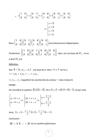 ⎛1 0⎞     ⎛0 1⎞ ⎛0 0⎞ ⎛0 0⎞ ⎛0 0⎞
             ⎜
            x⎜    ⎟ + y⎜
                       ⎜ 0 0 ⎟ + z⎜ 1 0 ⎟ + t ⎜ 0 1 ⎟ = ⎜ 0 0 ⎟  
               0 0⎟          ⎟ ⎜        ⎟ ⎜         ⎟ ⎜       ⎟
          o
             ⎝    ⎠    ⎝     ⎠ ⎝        ⎠ ⎝         ⎠ ⎝       ⎠

                                              ⎧x = 0
                                              ⎪y = 0
                                              ⎪
                                             ⇒⎨
                                              ⎪z = 0
                                                      
                                              ⎪t = 0
                                              ⎩

      ⎛1 0⎞ ⎛0 1⎞ ⎛0 0⎞ ⎛0 0⎞
Donc  ⎜
      ⎜ 0 0 ⎟; ⎜ 0 0 ⎟; ⎜ 1 0 ⎟; ⎜ 0 1 ⎟ sont linéairement indépendants. 
            ⎟⎜       ⎟⎜       ⎟⎜       ⎟
      ⎝     ⎠⎝       ⎠⎝       ⎠⎝       ⎠

             ⎧⎛ 1 0 ⎞ ⎛ 0 1 ⎞ ⎛ 0 0 ⎞ ⎛ 0 0 ⎞ ⎫
              ⎜ 0 0 ⎟; ⎜ 0 0 ⎟; ⎜ 1 0 ⎟; ⎜ 0 1 ⎟ ⎬  alors  est une base de M 2 ,  et on 
Finalement,  ⎨⎜     ⎟⎜       ⎟⎜       ⎟⎜       ⎟
             ⎩⎝     ⎠⎝       ⎠⎝       ⎠⎝       ⎠⎭
a dim( M 2 )=4. 

Définition  

Soit  B = {u1 , u 2 ,....u 3 }   une base de V. donc  ∀v ∈ V tel on a 
v = x1u1 + x2 u 2 + ..... + xn u n . 

    x1 , x2 ,.... xn  s’appellent les coordonnés du vecteur  v  dans la base B. 

Exemple :  

On considère le système  {(1,1), (1,−1)}. On a  ( x, y ) = a (1,1) + b (1,−1) , et par suite  

⎧           ⎧             ⎧    x+ y
⎪a + b = x  ⎪2 a = x + y  ⎪ a=
⎪                               2
⎨          ⇒⎨            ⇒⎨
                               x− y  
⎪a − b = y  ⎪ 2b = x − y  ⎪b =
⎪
⎩           ⎩             ⎩     2

                       x+ y
Ainsi,   ( x , y ) =        (1,1 ) + x − y (1, − 1 ) .  
                        2              2

Conclusion :  

    { 1 , 1 ), ( , −
     (          1      1   )} est un système générateur. 

 
                                                 10 
 