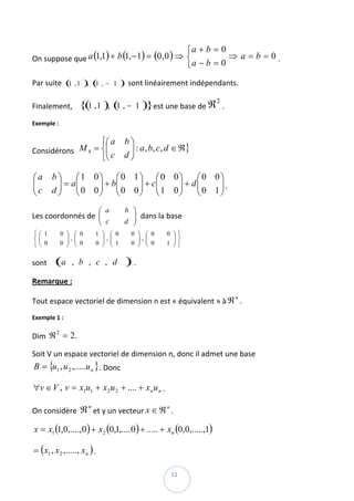 ⎧a + b = 0
On suppose que a (1,1) + b (1, − 1) = (0 ,0 ) ⇒ ⎨          ⇒ a = b = 0 . 
                                                ⎩ a−b = 0

Par suite  ( , 1 ), ( , − 1 )  sont linéairement indépendants. 
            1        1


Finalement,    { 1 , 1 ), ( , − 1
                (          1                               )}est une base de ℜ 2 . 
Exemple :  

                    ⎧⎛ a                          b⎞
              M 4 = ⎨⎜
                     ⎜                             ⎟ : a , b, c, d ∈ ℜ} 
Considérons  
                    ⎩⎝ c                          d⎟
                                                   ⎠

⎛a            b⎞    ⎛1 0⎞ ⎛0 1⎞ ⎛0 0⎞       ⎛0 0⎞
⎜
⎜              ⎟ = a⎜
               ⎟    ⎜    ⎟ + b⎜ ⎟ + c⎜ ⎟ + d⎜
                                            ⎜ 0 1 ⎟ .  
⎝c            d⎠    ⎝ 0 0⎟ ⎝0 0⎟ ⎜1 0⎟
                         ⎠
                              ⎜
                                ⎠ ⎝    ⎠    ⎝
                                                  ⎟
                                                  ⎠
                                      ⎛ a         b   ⎞
Les coordonnés de  ⎜
                   ⎜                                  ⎟ dans la base 
                                                      ⎟
                                      ⎝ c         d   ⎠
    ⎧   ⎛ 1    0   ⎞    ⎛ 0       1   ⎞     ⎛ 0       0   ⎞    ⎛ 0   0   ⎞⎫
    ⎨   ⎜
        ⎜ 0        ⎟,
                   ⎟    ⎜
                        ⎜             ⎟,
                                      ⎟     ⎜
                                            ⎜ 1           ⎟,
                                                          ⎟    ⎜
                                                               ⎜ 0       ⎟⎬
                                                                         ⎟
                                                                                
    ⎩   ⎝      0   ⎠    ⎝ 0       0   ⎠     ⎝         0   ⎠    ⎝     1   ⎠⎭


sont          (a    , b , c , d                   ) . 
Remarque : 

Tout espace vectoriel de dimension n est « équivalent » à ℜ . 
                                                                                      n


Exemple 1 : 

Dim  ℜ = 2.  
      2



Soit V un espace vectoriel de dimension n, donc il admet une base 
    B = {u1 , u 2 ,.....u n } . Donc 

∀v ∈ V , v = x1u1 + x 2 u 2 + .... + x n u n . 

On considère  ℜ et y un vecteur x ∈ ℜ . 
                              n                                      n



    x = x1 (1,0,...., 0 ) + x2 (0,1,.... 0 ) + ..... + xn (0,0,.....,1)  

= ( x1 , x2 ,....., xn ) . 
 
                                                                         11 
 