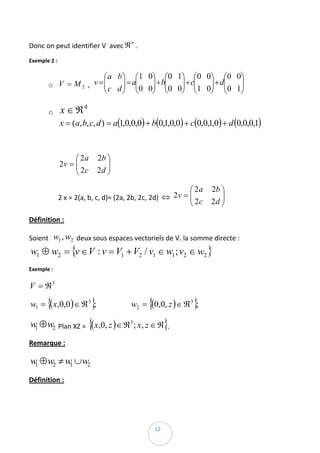 Donc on peut identifier V  avec ℜ . 
                                           n


Exemple 2 : 

                           ⎛ a b ⎞ ⎛1 0⎞ ⎛0 1⎞ ⎛0 0⎞ ⎛0 0⎞
          o V = M 2  ,     ⎜ c d ⎟ = a⎜0 0⎟ + b⎜0 0⎟ + c⎜1 0⎟ + d⎜0 1⎟  
                        v =⎜     ⎟ ⎜      ⎟ ⎜      ⎟ ⎜      ⎟ ⎜      ⎟
                           ⎝     ⎠ ⎝      ⎠ ⎝      ⎠ ⎝      ⎠ ⎝      ⎠

          o    x ∈ ℜ 4    
               x = (a, b, c, d ) = a(1,0,0,0) + b(0,1,0,0) + c(0,0,1,0) + d (0,0,0,1)  
                      

                    ⎛ 2a      2b ⎞
               2v = ⎜
                    ⎜ 2c         ⎟   
                    ⎝         2d ⎟
                                 ⎠

                                                                  ⎛ 2a    2b ⎞
              2 x = 2(a, b, c, d)= (2a, 2b, 2c, 2d)  ⇔ 2v = ⎜
                                                            ⎜ 2c             ⎟ 
                                                            ⎝             2d ⎟
                                                                             ⎠
Définition : 

Soient   w1 , w2  deux sous espaces vectoriels de V. la somme directe : 
    w1 ⊕ w2 = {v ∈ V : v = V1 + V2 / v1 ∈ w1 ; v2 ∈ w2 } 
Exemple :  

V = ℜ3  

          {             }                   {                      }
    w1 = ( x,0,0 ) ∈ ℜ 3 ;                     w2 = (0,0, z ) ∈ ℜ 3 ;  

    w ⊕ w2  Plan XZ =  {(x,0, z ) ∈ ℜ ; x, z ∈ ℜ}. 
     1
                                           3



Remarque : 

    w1 ⊕ w2 ≠ w1 ∪ w2  
Définition : 




 
                                                    12 
 