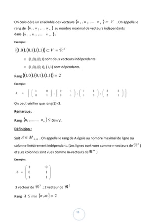 On considère un ensemble des vecteurs { 1 , u 2 ,.... u
                                       u                                              n   }⊂   V . On appelle le 
rang de  { 1 , u 2 ,.... u n } au nombre maximal de vecteurs indépendants 
          u
dans {u       1   , u    2    ,....   u   n   }. 
Exemple :  

{(1, 0 ), (0 ,1), (1,1)} ⊂ V                     = ℜ2  

            o (1,0), (0,1) sont deux vecteurs indépendants  

            o (1,0), (0,1), (1,1) sont dépendants.  

Rang {(1, 0 ), (0 ,1 ), (1,1 )} = 2  

Exemple : 

              ⎧    ⎛ 1                0       ⎞   ⎛ 0         1   ⎞   ⎛ 1   1   ⎞   ⎛ 2            2   ⎞ ⎫
    S   =     ⎨    ⎜
                   ⎜                          ⎟ , ⎜
                                              ⎟   ⎜ 0             ⎟ , ⎜
                                                                  ⎟   ⎜ 1       ⎟ , ⎜
                                                                                ⎟   ⎜ 2                ⎟ ⎬
                                                                                                       ⎟
                                                                                                              
              ⎩    ⎝ 0                1       ⎠   ⎝           1   ⎠   ⎝     0   ⎠   ⎝              1   ⎠ ⎭

On peut vérifier que rang(S)=3. 

Remarque :  

Rang  {u 1 ,......... u n } ≤ Dim V. 

Définition : 

Soit A ∈ M              n,m    . On appelle le rang de A égale au nombre maximal de ligne ou 
colonne linéairement indépendant. (Les lignes sont vues comme n‐vecteurs de ℜ ) 
                                                                                                                 n


et (Les colonnes sont vues comme m‐vecteurs de ℜ
                                                                            m
                                                                                ). 
Exemple :  

        ⎛ 1                           0 ⎞
        ⎜                               ⎟
    A = ⎜ 0                           1 ⎟      
        ⎜ 1                           1 ⎟
        ⎝                               ⎠

 3 vecteur de  ℜ  ; 2 vecteur de  ℜ  
                               3                          2



Rang  A ≤ min  {n , m } = 2  


 
                                                                   13 
 