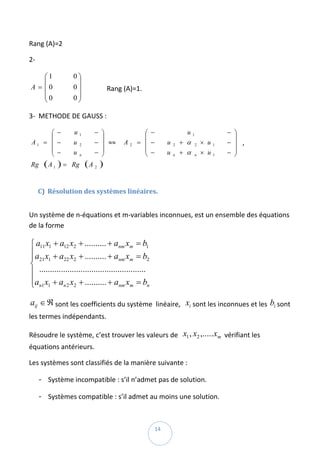 Rang (A)=2 

2‐    

        ⎛1           0⎞
        ⎜              ⎟
    A = ⎜0           0 ⎟               Rang (A)=1. 
        ⎜0           0⎟
        ⎝              ⎠

3‐  METHODE DE GAUSS : 

            ⎛ −      u1          − ⎞              ⎛ −                   u1              − ⎞
            ⎜                      ⎟              ⎜                                       ⎟
    A1    = ⎜ −      u    2      − ⎟ ≈≈   A2    = ⎜ −         u   2   + α    2   × u1   − ⎟  ,  
            ⎜ −                  − ⎟              ⎜ −                 + α        × u1   − ⎟
            ⎝        u    n        ⎠              ⎝           u   n          n            ⎠
    Rg    (A 1 ) =   Rg       (A 2 )  
 

     C) Résolution des systèmes linéaires.  
 

Un système de n‐équations et m‐variables inconnues, est un ensemble des équations 
de la forme  

⎧ a11 x1 + a12 x2 + .......... + anm xm = b1
⎪ a x + a x + .......... + a x = b
⎪ 21 1       22 2                     nm m         2
⎨
⎪ .................................................  
⎪an1 x1 + an 2 x2 + .......... + anm xm = bn
⎩

aij ∈ ℜ sont les coefficients du système  linéaire,   xi sont les inconnues et les  bi sont 
les termes indépendants. 

Résoudre le système, c’est trouver les valeurs de   x1 , x2 ,..... xm  vérifiant les 
équations antérieurs. 

Les systèmes sont classifiés de la manière suivante : 

         ‐ Système incompatible : s’il n’admet pas de solution. 
         ‐ Systèmes compatible : s’il admet au moins une solution.  


 
                                                        14 
 