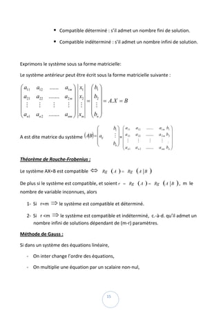 Compatible déterminé : s’il admet un nombre fini de solution. 

                        Compatible indéterminé : s’il admet un nombre infini de solution.  

 

Exprimons le système sous sa forme matricielle: 

Le système antérieur peut être écrit sous la forme matricielle suivante : 

⎛ a11   a12    ......  a1m ⎞     x1  ⎛ b1 ⎞
⎜                           ⎟        ⎜ ⎟
⎜ a21   a22    ....... a2 m ⎟    x2 ⎜ b2 ⎟
⎜ M                                =        = A. X = B
         M        M     M ⎟       M ⎜M⎟                 
⎜                           ⎟        ⎜ ⎟
⎜a             ....... anm ⎟     xm ⎜ bn ⎟
⎝ n1    an 2                ⎠        ⎝ ⎠

                                      ⎛             b1 ⎞ ⎛ a11     a12    ......    a1 m b1 ⎞
                                      ⎜                ⎟ ⎜a                                  ⎟
A est dite matrice du système  (AB) = ⎜aij           M ⎟ = ⎜ 21
                                                           ⎜ M
                                                                   a 22   .......   a 2 m b2 ⎟
                                                                                                
                                      ⎜                                               M M ⎟
                                                    bn ⎟ ⎜
                                                                    M         M
                                      ⎝                ⎠ ⎜                                   ⎟
                                                          ⎝ a n1   an 2   .......   a nm bn ⎟⎠

Théorème de Rouche‐Frobenius :  

Le système AX=B est compatible  ⇔   Rg ( A ) = Rg                  (A     B   ) 
De plus si le système est compatible, et soient r = Rg ( A ) = Rg                      (A    B     ) ,  m  le 
nombre de variable inconnues, alors  

    1‐ Si   r=m  ⇒ le système est compatible et déterminé. 

    2‐ Si   r <m  ⇒ le système est compatible et indéterminé,  c.‐à‐d. qu’il admet un 
       nombre infini de solutions dépendant de (m‐r) paramètres. 

Méthode de Gauss : 

Si dans un système des équations linéaire,  

    ‐ On inter change l’ordre des équations,  

    ‐ On multiplie une équation par un scalaire non‐nul, 



 
                                              15 
 