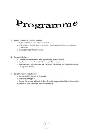  

 




                                                                                                   

 

 

       1. Espaces vectoriels et systèmes linéaires :  
              a. Espaces vectoriels. Sous espaces vectoriels . 
              b. Independence linéaire. Base et dimension, Combinaison linéaire,  Somme directe. 
                  Coordonnés. 
              c. Résolution des systèmes linéaires. 
                   
                   
       2. Application linéaire :  
              a. Type de matrice important. Rang, déterminant, matrice inverse. 
              b. Application linéaire. Application linéaire et indépendance linéaire. 
              c. Isomorphismes et coordonnés. Représentation matricielle d’une application linéaire, 
                  changement de base. 
                   
                   
       3. Espace muni d’un produit scalaire  
              a. Produit scalaire, Norme, Orthogonalité. 
              b. Projection orthogonal.  
              c. Base orthonormale, Méthode de Gram Schmidt changement de base orthonormales.  
              d. Diagonalisation orthogonal. Matrice symétrique. 




 
                                                     2 
 