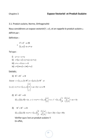 Chapitre 3                                                       Espace Vectoriel  et Produit Scalaire 

 

3.1. Produit scalaire, Norme, Orthogonalité  

Nous considérons un espace vectoriel (V ,+,•) , et on rappelle le produit scalaire *   
définit par :  

Définition :  

                       V ×V → ℜ
                ∗   
                       (v, w) → v ∗ w    
Tel que :  

     i)     u ∗ w = w∗u  
     ii)    v ∗ (u + w) = (v ∗ u ) + (v ∗ w)  
     iii)   v∗v = 0 ⇔ v = 0  
     iv)    v ∗ (λ • w) = λ • (v ∗ w)  

Exemple : 

     1) ℜ 3 × ℜ 3 → ℜ  

Soient v = (x, y, z ) ∈ ℜ 3 ; w = (a, b, c ) ∈ ℜ 3 et
                             ⎛a⎞
                             ⎜ ⎟                       
(v, w) → v ∗ w = ( x, y, z ).⎜ b ⎟ = ax + by + cz ∈ ℜ
                             ⎜c⎟
                             ⎝ ⎠

     2) ℜ 2 × ℜ 2 → ℜ  
                                                             ⎛a⎞                    ⎛1 0⎞ ⎛ a ⎞
            (( x, y ), (a, b )) = (u , v ) → u ∗ v = ( x, y )⎜ ⎟ = u .v t = (x, y ).⎜
                                                             ⎜b⎟                    ⎜ 0 1 ⎟.⎜ b ⎟ = ax + by  
                                                                                          ⎟⎜ ⎟
                                                             ⎝ ⎠                    ⎝     ⎠⎝ ⎠
             
     3)         ℜ2 × ℜ2 → ℜ  
                                                  ⎛ 2 2⎞ ⎛ a ⎞
            (( x, y ), (a, b )) → u ∗ v = ( x, y )⎜
                                                  ⎜ 2 4 ⎟.⎜ b ⎟ = 2ax + 2by + 2ay + 4by  
                                                        ⎟⎜ ⎟
                                                  ⎝     ⎠⎝ ⎠
            Vérifier que c’est un produit scalaire !! 
            En effet, 



 
                                                             27 
 