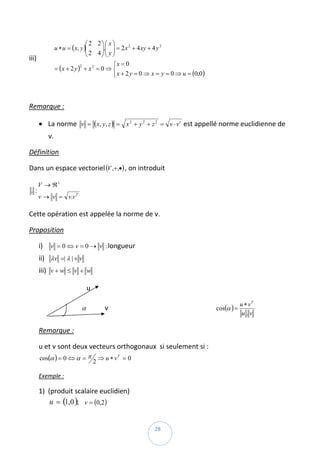 ⎛ 2 2⎞ ⎛ x ⎞
               u ∗ u = ( x, y )⎜
                               ⎜ 2 4 ⎟.⎜ y ⎟ = 2 x + 4 xy + 4 y
                                     ⎟⎜ ⎟
                                                  2             2

                               ⎝     ⎠⎝ ⎠
iii)                                                                              
                                           ⎧x = 0
               = (x + 2 y ) + x = 0 ⇒ ⎨
                            2     2

                                           ⎩ x + 2 y = 0 ⇒ x = y = 0 ⇒ u = (0,0)

 

Remarque :  

         • La norme  v = (x, y, z ) = x 2 + y 2 + z 2 = v ⋅ v t est appellé norme euclidienne de 
              v. 

Définition  

Dans un espace vectoriel (V ,+,•) , on introduit  

         V → ℜ+
    .:                           
         v → v = v.v T

Cette opération est appelée la norme de v. 

Proposition  

         i)    v = 0 ⇔ v = 0 → v : longueur 
         ii) λv =| λ | × v   
         iii) v + w ≤ v + w  

                                     u 

                                                                                                                          u ∗ vT
                                   α           v                                                                cos(α ) =         
                                                                                                                           u.v

         Remarque :  

         u et v sont deux vecteurs orthogonaux  si seulement si : 
         cos(α ) = 0 ⇔ α = π                  ⇒ u ∗ vT = 0  
                                          2

         Exemple :  

         1) (produit scalaire euclidien) 
             u = (1, 0 );    v = (0,2)  

 
                                                                        28 
 