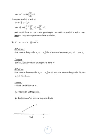 ⎛0⎞
        u ∗ v = u T .v = (1,0 ).⎜ ⎟ = 0  
                                ⎜ 2⎟
                                ⎝ ⎠
    2) (autre produit scalaire)  
       u = (1,−1);   v = (1,0)  
                       ⎛ 2 2 ⎞⎛ 1 ⎞         ⎛ 2⎞
        u ∗ v = (1,−1).⎜
                       ⎜ 2 4 ⎟⎜ 0 ⎟ = (1,−1)⎜ 2 ⎟ = 0  
                             ⎟⎜ ⎟           ⎜ ⎟
                       ⎝     ⎠⎝ ⎠           ⎝ ⎠
        u et v sont deux vecteurs orthogonaux par rapport à ce produit scalaire, mais 
        pas par rapport au produit scalaire euclidien. 
         
    3) ℜ n     u ∗ v = u T .v;    u = u T u  
         
        Définition :  
        Une base orthogonale  {u1 , u 2 ,.....u n } de  ℜ n est une base où  ui ∗ u j = 0      ∀i ≠ j . 
         
        Exemple  
        {(2,0); (0,3)}Est une base orthogonale dans  ℜ 2  
         
        Définition  
        Une base ortho normale  {u1 , u 2 ,.....u n }de  ℜ n , est une base orthogonale, de plus 
            u i = 1   ∀i = 1,..., n.  
         
        Exemple :  
        La base canonique de  ℜ n .  
         
        4.2 Projection Orthogonale.  
         
          1) Projection d’un vecteur sur une droite  
              
                                                u 
              
                                                                                                                            
              
                                  Pv (u )                      v                                         
                 

 
                                                                     29 
 