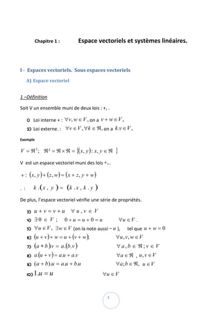  

          Chapitre 1 :                    Espace vectoriels et systèmes linéaires. 

 

I ­  Espaces vectoriels.  Sous espaces vectoriels  

    A) Espace vectoriel 
 

1 –Définition  

Soit V un ensemble muni de deux lois : +, .  

    1)    Loi interne + :  ∀v, w ∈ V , on a  v + w ∈ V ,   
    2)    Loi externe. :    ∀v ∈ V , ∀k ∈ ℜ, on a  k .v ∈ V ,  

Exemple  

V = ℜ 2 ;     ℜ ² = ℜ × ℜ = {( x, y ) : x, y ∈ ℜ              } 
V  est un espace vectoriel muni des lois + , . 

+ :   ( x, y ) + ( z , w ) = ( x + z , y + w )  

.  :       k . ( x , y   ) = (k . x , k . y )  
De plus, l’espace vectoriel vérifie une série de propriétés. 

    3)    u + v = v + u     ∀ u , v ∈ V  
    4)    ∃ 0 ∈ V ;      0 + u = u + 0 = u              ∀u ∈ V . 
    5)    ∀u ∈ V ,   ∃w ∈ V (on la note aussi − u ),      tel que  u + w = 0  
    6)    (u + v ) + w = u + (v + w );                       ∀u , v, w ∈ V  
    7)    (a ∗ b ).v = a .(b .v )                                  ∀ a , b ∈ ℜ ; v ∈ V     
    8)    a.(u + v ) = a.u + a.v                                 ∀a ∈ ℜ  ,  u , v ∈ V  
    9)    ( a + b ).u = a.u + b.u                              ∀a; b ∈ ℜ,   u ∈ V  
    10)   1.u = u                                          ∀u ∈ V  

 
                                                         3 
 