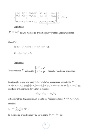 ⎛ ( x1 y1 + x2 y 2 + L + xn y n ) y1 ⎞ ⎛ y12 + y1 y 2 + L + y1 y n ⎞⎛ x1 ⎞
           ⎜                                     ⎟ ⎜                            ⎟⎜ ⎟
           ⎜ ( x1 y1 + x2 y 2 + L + xn y n ) y 2 ⎟ ⎜ y 2 y1 + y 2 + L + y 2 y n ⎟⎜ x2 ⎟
                                                                 2

          =⎜                                     ⎟=⎜                            ⎟⎜ M ⎟ = (v.v )u  
                                                                                             T

                              M                                    M
           ⎜                                     ⎟ ⎜                            ⎟⎜ ⎟
           ⎜ ( x y + x y + L + x y ) y ⎟ ⎜ y y + y y + L + y 2 ⎟⎜ x ⎟
           ⎝ 1 1 2 2                 n n       n⎠  ⎝ 41 4n 24444 ⎠⎝ n ⎠
                                                   1n 4 4 2                 n
                                                                             3{
                                                                     P              u

         Définition :  

    Pv = v .v t  est une matrice de projection sur v (v est un vecteur uniatire). 

 

Propriétés : 

          Pv .Pv = (v.v T ) T .(v.v T ) = v.v T .v.v T = v.v T = Pv .     
              T
                                            {
                                               =1



          Pv . = (v.v T ) T v.v T = Pv .  
              T




 

         Définition :  

                               ⎧PT = P
Toute matrice  P  qui vérifie  ⎨ 2
                               ⎩P = P
                                           s’appelle matrice de projection. 

 

En générale, si on a une base  {v1 , v 2 , L , v m } d’un sous espace vectoriel de  R  
                                                                                                       n



(V = v1 , v 2 , L , v m )  avec  v1 = v 2 = L = v m  et  vi .v j = 0, ∀i ≠ j  c.a.d. que  {v1 , v 2 , L , v m } est 
                                                                         t



une base orthonormale de  V , alors la matrice  

                                               v1 .v1 + v 2 .v 2 + L + v m .v m  
                                                 T         T                 T




est une matrice de projection, et projete sur l’espace vectoriel  (V = v1 , v 2 ,L , v m ) . 
Exemple :  

              1           1
1.‐   v = (           ,       ); v = 1.  
                  2       2

La matrice de projection sur v ou sur la droite  {(x, x ) / x ∈ R} est 


 
                                                               32 
 