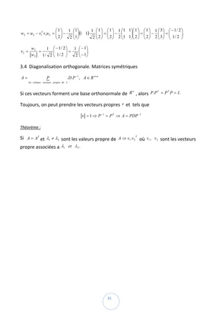 ⎛ 1 ⎞ 1 ⎛ 1⎞      1 ⎛ 1 ⎞ ⎛ 1 ⎞ 1 ⎛1 1⎞⎛ 1 ⎞ ⎛ 1 ⎞ 1 ⎛ 3 ⎞ ⎛ − 1 / 2 ⎞
                      ⎜ ⎟
w2 = u 2 − v1 v1u 2 = ⎜ ⎟ −
            T
                               ⎜ ⎟(1 1)
                               ⎜ ⎟         ⎜ ⎟ =⎜ ⎟− ⎜
                                           ⎜ ⎟ ⎜ ⎟       ⎜   ⎟⎜ ⎟ = ⎜ ⎟ − ⎜ ⎟ = ⎜
                                                             ⎟⎜ ⎟ ⎜ ⎟       ⎜ ⎟ ⎜          ⎟.  
                                                                                           ⎟
                      ⎝ 2⎠   2 ⎝ 1⎠      2 ⎝ 2 ⎠ ⎝ 2 ⎠ 2 ⎝1 1⎠⎝ 2 ⎠ ⎝ 2 ⎠ 2 ⎝ 3 ⎠ ⎝ 1 / 2 ⎠

           w2     1 ⎛ − 1/ 2⎞  1 ⎛ − 1⎞
v2 =          =      ⎜
                     ⎜      ⎟=
                            ⎟     ⎜ ⎟.  
                                  ⎜ ⎟
           w2   1/ 2 ⎝ 1/ 2 ⎠   2 ⎝ − 1⎠

3.4  Diagonalisation orthogonale. Matrices symétriques 

    A=                  P
                        {                 .D.P −1 , A ∈ R n×n  
         les colones : vecteurs propre de A



Si ces vecteurs forment une base orthonormale de  R  , alors  P.P = P P = I .  
                                                   n             T   T




Toujours, on peut prendre les vecteurs propres  v  et  tels que  

                                                   v = 1 ⇒ P −1 = P T ⇒ A = PDP −1  

Théorème :  

Si   A = AT et  λ1 ≠ λ 2  sont les valeurs propre de  A ⇒ v1 .v 2 T  où  v1 , v 2 sont les vecteurs 
propre associées a  λ1 et λ 2 .  




 
                                                                  35 
 