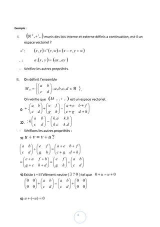  

Exemple : 

    I.             (             )
                  ℜ , + ′ ,.  munis des lois interne et externe définis a continuation, est‐il un 
                       2


               espace vectoriel ?  

         + ′ :             (x , y ) + ′ (z , w ) = (x − z , y + w )  
         .  :              a .( x , y ) = (ax , ay )  

       ‐ Vérifiez les autres propriétés. 
           
    II. On définit l’ensemble  
                     ⎧⎛ a            b⎞
               M 2 = ⎨⎜
                      ⎜               ⎟ : a, b, c, d ∈ ℜ       } . 
                     ⎩⎝ c            d⎟
                                      ⎠
               On vérifie que   (M           2   , + ,. )  est un espace vectoriel. 
                   ⎛a b⎞ ⎛ e f ⎞ ⎛ a + e                       b+ f ⎞
              + :⎜ ⎜ c d ⎟ + ⎜ g h ⎟ = ⎜c + g
                         ⎟ ⎜         ⎟ ⎜                            ⎟ 
                                                               d + h⎟
          1)
                   ⎝     ⎠ ⎝         ⎠ ⎝                            ⎠
                     ⎛ a b ⎞ ⎛ k .a k .b ⎞
          2) .   : k⎜⎜ c d ⎟ = ⎜ k .c k .d ⎟  
                            ⎟ ⎜            ⎟
                     ⎝      ⎠ ⎝            ⎠
         ‐ Vérifions les autres propriétés : 
          3)   u + v = v + u? 
         ⎛a b ⎞ ⎛ e f ⎞ ⎛ a + e b + f ⎞
         ⎜c d ⎟ + ⎜ g h ⎟ = ⎜c + g d + h⎟
         ⎜       ⎟ ⎜     ⎟ ⎜            ⎟
         ⎝       ⎠ ⎝     ⎠ ⎝            ⎠
           ⎛ e + a f + b⎞ ⎛ e f ⎞ ⎛a b ⎞  
         =⎜⎜g + c h + d ⎟ = ⎜g h ⎟ + ⎜c d ⎟
                        ⎟ ⎜       ⎟ ⎜     ⎟
           ⎝            ⎠ ⎝       ⎠ ⎝     ⎠

          4)   Existe t – il l’élément neutre ( ∃ ? 0 ) tel que    0 + u = u + 0  
               ⎛0 0⎞ ⎛ a               b ⎞ ⎛a         b ⎞ ⎛0 0⎞
               ⎜0 0⎟ + ⎜ c
               ⎜   ⎟ ⎜                   ⎟=⎜
                                       d ⎟ ⎜c
                                                        ⎟+⎜   ⎟ 
                                                      d ⎟ ⎜0 0⎟
               ⎝   ⎠ ⎝                   ⎠ ⎝            ⎠ ⎝   ⎠
                
          5)   u + ( −u ) = 0  


 
                                                              4 
 