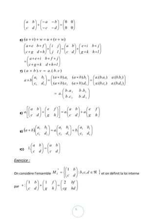 ⎛a      b ⎞ ⎛− a            − b ⎞ ⎛0 0⎞
         ⎜
         ⎜c        ⎟+⎜                   ⎟=⎜   ⎟ 
         ⎝       d⎟ ⎜−c
                   ⎠ ⎝               − d ⎟ ⎜0 0⎟
                                         ⎠ ⎝   ⎠
          
    6)   (u + v ) + w = u + ( v + w )  
         ⎛ a + e b + f ⎞ ⎛ i j⎞ ⎛a b ⎞ ⎛ e + i b + j⎞
         ⎜c + g d + h ⎟ + ⎜ j l ⎟ = ⎜ c d ⎟ + ⎜ g + k h + l ⎟
         ⎜             ⎟ ⎜      ⎟ ⎜       ⎟ ⎜               ⎟
         ⎝             ⎠ ⎝      ⎠ ⎝       ⎠ ⎝               ⎠
           ⎛ a +e+i b+ f + j⎞                                  
         =⎜⎜c + g + k d + h + l ⎟
                                ⎟
           ⎝                    ⎠
    7)   ( a × b ). v = a .( b . v )  
              ⎛a           b1 ⎞ ⎛ ( a × b ).a1            ( a × b ).b1 ⎞ ⎛ a.( b.a1 )    a.( b.b1 ) ⎞
         a × b⎜ 1
              ⎜               ⎟=⎜                                      ⎟=⎜                          ⎟
              ⎝ c1         d1 ⎟ ⎜ ( a × b ).c1
                              ⎠ ⎝                         ( a × b ).d1 ⎟ ⎜ a.( b.c1 )
                                                                       ⎠ ⎝               a.(b.d1 ) ⎟  
                                                                                                    ⎠
                                                   ⎛ b .a 1        b .b 1 ⎞
                                              = a .⎜
                                                   ⎜ b .c                 ⎟
                                             
                                                   ⎝      1        b .d 1 ⎟  
                                                                          ⎠
          
           ⎡⎛ a       b⎞ ⎛e            f ⎞⎤      ⎛a           b⎞     ⎛e           f⎞
         a.⎢⎜
            ⎜          ⎟+⎜               ⎟ ⎥ = a.⎜             ⎟ + a.⎜              ⎟
    8)
           ⎣⎝ c
                       ⎟
                      d⎠ ⎜g
                         ⎝
                                         ⎟
                                       h ⎠⎦      ⎜c
                                                 ⎝            d⎟
                                                               ⎠
                                                                     ⎜g
                                                                     ⎝            h ⎟ 
                                                                                    ⎠
          
                    ⎛ a1      b1 ⎞     ⎛a           b1 ⎞     ⎛a          b1 ⎞
    9) (a + b ).⎜
                ⎜                ⎟ = a.⎜ 1             ⎟ + b.⎜ 1            ⎟
                    ⎝ c1      d1 ⎟
                                 ⎠
                                       ⎜c
                                       ⎝ 1          d1 ⎟
                                                       ⎠
                                                             ⎜c
                                                             ⎝ 1         d1 ⎟  
                                                                            ⎠
          
              ⎛a        b ⎞ ⎛a           b⎞
            1.⎜
    10)      ⎜            ⎟=⎜             ⎟ 
              ⎝c        d ⎟ ⎜c
                          ⎠ ⎝            d⎟
                                          ⎠

Exercice :  

                            ′ ⎧⎛ 1 b ⎞
On considère l’ensemble         ⎜ c d ⎟ : b, c, d ∈ ℜ } et on définit la loi interne 
                         M 2 = ⎨⎜     ⎟
                               ⎩⎝     ⎠
        ⎛1         b⎞ ⎛1             f⎞ ⎛ 2              bf ⎞
     + :⎜
par   ⎜             ⎟+⎜                ⎟=⎜                  ⎟ 
        ⎝c         d⎟ ⎜g
                    ⎠ ⎝              h ⎟ ⎜ cg
                                       ⎠ ⎝               hd ⎟
                                                            ⎠



 
                                                              5 
 
