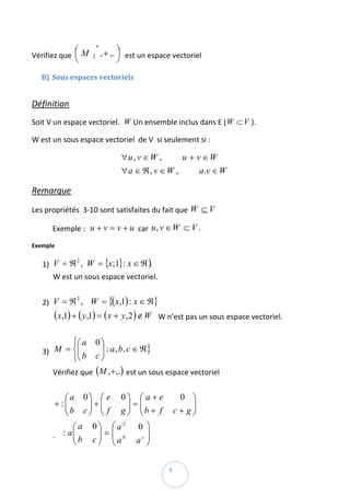 ⎛             ′
Vérifiez que  ⎜ M               , + ,. ⎞  est un espace vectoriel 
                                       ⎟
               ⎝        2
                                       ⎠
    B) Sous espaces vectoriels  
 

Définition  
Soit V un espace vectoriel.   W Un ensemble inclus dans E ( W ⊂ V ). 

W est un sous espace vectoriel  de V  si seulement si :  

                                      ∀u, v ∈ W ,     u + v ∈W
                                                                     
                                      ∀a ∈ ℜ, v ∈ W ,      a .v ∈ W

Remarque  

Les propriétés  3‐10 sont satisfaites du fait que  W ⊆ V  

       Exemple :   u + v = v + u  car  u , v ∈ W ⊂ V .  

Exemple  

    1) V = ℜ ,   W = {x;1}: x ∈ ℜ ).  
              2


       W est un sous espace vectoriel.  
        
    2) V = ℜ ,     W = {( x,1) : x ∈ ℜ}  
            2


       (x,1) + ( y ,1) = (x + y ,2 ) ∉ W   W n’est pas un sous espace vectoriel.  
        
           ⎧⎛ a             0⎞
       M = ⎨⎜
            ⎜                ⎟ : a , b, c ∈ ℜ}   
    3)
           ⎩⎝ b             c⎟
                             ⎠
       Vérifiez que  (M ,+ ,.)  est un sous espace vectoriel  
        
          ⎛a          0⎞ ⎛ e          0⎞ ⎛ a + e          0 ⎞
       + :⎜
          ⎜            ⎟+⎜              ⎟=⎜                  ⎟ 
          ⎝b          c⎟ ⎝ f
                       ⎠
                         ⎜            g ⎟ ⎜b + f
                                        ⎠ ⎝             c + g⎟
                                                             ⎠
                 ⎛a     0⎞ ⎛a2             0 ⎞
       .     : a ⎜
                 ⎜b       ⎟=⎜                 ⎟ 
                 ⎝      c ⎟ ⎜ ab
                          ⎠ ⎝              ac ⎟
                                              ⎠

 
                                                      6 
 