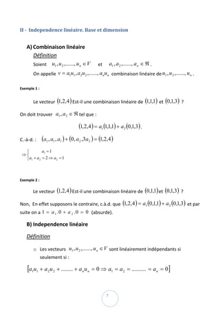II ­  Independence linéaire. Base et dimension  
 

    A) Combinaison linéaire  
       Définition  
        Soient     u1 , u 2 ,......, u n ∈ V      et      a1 , a 2 ,......, a n ∈ ℜ . 
        On appelle  v = a1u1 , a2u 2 ,......, an u n  combinaison linéaire de u1 , u 2 ,......, u n . 
         
Exemple 1 :  
       
        Le vecteur  (1,2,4 ) Est‐il une combinaison linéaire de  (1,1,1)  et  (0,1,3)  ? 

On doit trouver   a1 , a 2 ∈ ℜ tel que :  

                                     (1,2,4 ) = a1 (1,1,1) + a2 (0,1,3) . 
C.‐à‐d. :     (a1 , a1 , a1 ) + (0, a 2 ,3a 2 ) = (1,2,4 )  

    ⎧           a1 = 1
 ⇒ ⎨                          
    ⎩a1 + a 2 = 2 ⇒ a2 = 1

 
Exemple 2 : 

        Le vecteur  (1,2,4 ) Est‐il une combinaison linéaire de  (0,1,1) et  (0,1,3)  ? 

Non,  En effet supposons le contraire, c.à.d. que  (1,2,4 ) = a1 (0,1,1) + a 2 (0,1,3)  et par 
suite on a  1 = a 1 . 0 + a 2 . 0 = 0  (absurde). 

    B) Independence linéaire  

    Définition  

        o Les vecteurs   u1 , u 2 ,......, u n ∈ V sont linéairement indépendants si 
            seulement si :  

    [a1u1 + a 2u 2 + ........ + a n u n = 0 ⇒ a1 = a 2 = .......... = a n = 0] 

 
                                                       7 
 