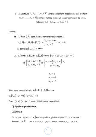o Les vecteurs  u1 , u 2 ,......, u n ∈ V  sont linéairement dépendants s’ils existent  
                  a1 , a 2 ,......, a n ∈ ℜ non tous nul (au moins un scalaire différent de zéro), 
                                        tel que :  a1u1 , a 2 u 2 ,......, a n u n = 0  

        
Exemple :  

       1)     (1,1)  est  (1,0 )  sont‐ils linéairement indépendant. ? 
                                                  ⎧a + a 2 = 0
              a1 (1,1) + a 2 (1,0 ) = (0,0 ) ⇒ ⎨ 1             ⇒ a2 = 0  
                                                  ⎩  a1 = 0
              Et par suite (a1 , a 2 ) = (0,0 ) . 
               
       2)     a1 (4,0 ) + a 2 (0,1) + a3 (2,3) = 0 ⇒ (4 a1 + 2 a3 , a 2 + 3a3 ) = 0  

                          ⎧4 a1 + 2 a3 = 0  ⎧        2         1
                                            ⎪a1 = − a3 = − a3
                         ⇒⎨                ⇒⎨        4         2
                          ⎩ a 2 + 3a 3 = 0  ⎪     a 2 = − 3a 3
                                            ⎩                                        


                                                            a3 = 2
                                                            a1 = −1  
                                                            a 2 = −3
                                                                 

Ainsi, on a trouvé  (a1 , a 2 , a3 ) = (− 1,−3,2 ) tel que  

a1 (4,0 ) + a 2 (0,1) + a3 (2,3) = 0  

Donc   (4 , 0 ), (0 ,1 ), (2 , 3 )  sont linéairement dépendant. 

    C) Système générateur. 

    Définition  

    On dit que   {u1 , u 2 ,...., u n } est un système générateur de    V , si pour tout 
    élément   v∈ V            on a   v = α1u1 + α 2u2 + ... + α nun ,  avec α 1 , α 2 ,......α n ∈ ℜ . 

 
                                                       8 
 