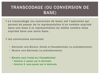 ¡ Le transcodage (ou conversion de base) est l’opération qui
permet de passer de la représentation d’un nombre exprimé
dans une base à la représentation du même nombre mais
exprimé dans une autre base..
¡ les conversions suivantes:
§ Décimale vers Binaire, Octale et Hexadécimale (vu précédemment)
§ Binaire vers Décimale (vu précédemment)
§ Binaire vers l’octal ou l’hexadécimal
§ Solution 1: passer par le décimale
§ Solution 2: sans passer par le décimale
TRANSCODAGE (OU CONVERSION DE
BASE)
 