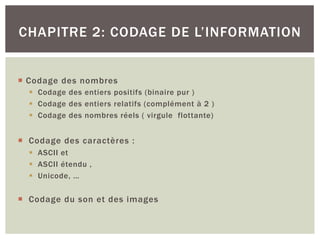 ¡ Codage des nombres
§ Codage des entiers positifs (binaire pur )
§ Codage des entiers relatifs (complément à 2 )
§ Codage des nombres réels ( virgule flottante)
¡ Codage des caractères :
§ ASCII et
§ ASCII étendu ,
§ Unicode, …
¡ Codage du son et des images
CHAPITRE 2: CODAGE DE L’INFORMATION
 