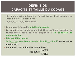 Un nombre est représenté en format fixe par l chiffres dans sa
base binaire. Il s'écrit donc :
N2 = anan-1.......a1a0 avec l = n+1.
¡ Le nombre l s’appelle la taille du codage
¡ La quantité de nombres de l chiffres qu'il est possible de
représenter dans ce cas s'appelle : la capacité de
représentation
¡ Elle est définit par C:
C= (Nmax)10+ représentation du zéro= Nmax +1 = 2l (dans le cas
binaire b=2)
¡ On a aussi pour n’importe quelle base b
DÉFINITION
CAPACITÉ ET TAILLE DU CODAGE
l=logbC=
Ln(C)
Ln(b)
 