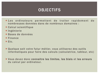 ¡ Les ordinateurs permettent de traiter rapidement de
nombreuses données dans de nombreux domaines :
¡ Calcul scientifique
¡ Ingénierie
¡ Bases de données
¡ Finance
¡ Etc.
¡ Quelque soit votre futur métier, vous utiliserez des outils
informatiques pour faire des calculs (calculatrice, tableur, etc)
¡ Vous devez donc connaitre les limites, les biais et les erreurs
du calcul par ordinateur.
OBJECTIFS
 