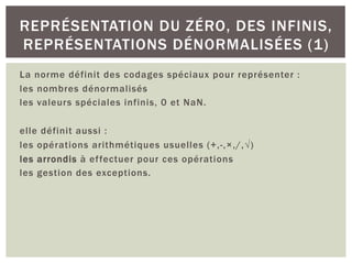 La norme définit des codages spéciaux pour représenter :
les nombres dénormalisés
les valeurs spéciales infinis, 0 et NaN.
elle définit aussi :
les opérations arithmétiques usuelles (+,-,×,/,√)
les arrondis à effectuer pour ces opérations
les gestion des exceptions.
REPRÉSENTATION DU ZÉRO, DES INFINIS,
REPRÉSENTATIONS DÉNORMALISÉES (1)
 