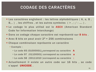 CODAGE DES CARACTÈRES
¡ Les caractères englobent : les lettres alphabétiques ( A, a, B ,
B,.. ) , les chiffres , et les autres symboles ( > , ; / : …. ) .
¡ Le codage le plus utilisé est le ASCII (American Standard
Code for Information Interchange)
¡ Dans ce codage chaque caractère est représenté sur 8 bits .
¡ Avec 8 bits on peut avoir 28 = 256 combinaisons
¡ Chaque combinaison représente un caractère
§ Exemple :
§ Le code 65 (01000001)2correspond au caractère A
§ Le code 97 (01100001) correspond au caractère a
§ Le code 58 (00111010 )correspond au caractère :
¡ Actuellement il existe un autre code sur 16 bits , se code
s’appel UNICODE .
51
 