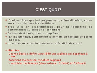 ¡ Quelque chose que tout programmeur, même débutant, utilise
sans le savoir, dans les conditions.
¡ Tr è s u t i l e e n a l g o r i t h m i q u e , p o u r l a r e c h e r c h e d e
performances au niveau des conditions,
¡ En base de donnée, pour les requêtes,
¡ En électronique, pour limiter le nombre de câblage de portes
logiques.
¡ Utile pour vous, peu importe votre spécialité plus tard !
¡ Histoire
George Boole a défini vers 1850 une algèbre qui s’applique à
des
fonctions logiques de variables logiques
• variables booléennes (deux valeurs : 1 (Vrai) et 0 (Faux))
C’EST QUOI?
 