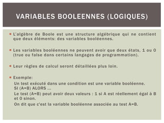 ¡ L’algèbre de Boole est une structure algébrique qui ne contient
que deux éléments: des variables booléennes.
¡ Les variables booléennes ne peuvent avoir que deux états, 1 ou 0
(true ou false dans certains langages de programmation).
¡ Leur règles de calcul seront détaillées plus loin.
¡ Exemple:
Un test exécuté dans une condition est une variable booléenne.
SI (A=B) ALORS ...
Le test (A=B) peut avoir deux valeurs : 1 si A est réellement égal à B
et 0 sinon.
On dit que c'est la variable booléenne associée au test A=B.
VARIABLES BOOLEENNES (LOGIQUES)
 