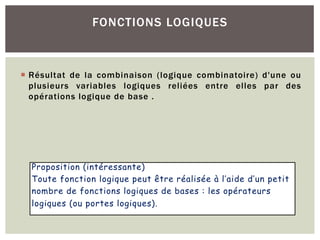 FONCTIONS LOGIQUES
¡ Résultat de la combinaison (logique combinatoire) d'une ou
plusieurs variables logiques reliées entre elles par des
opérations logique de base .
Proposition (intéressante)
Toute fonction logique peut être réalisée à l’aide d’un petit
nombre de fonctions logiques de bases : les opérateurs
logiques (ou portes logiques).
 