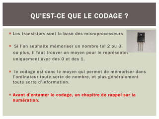 ¡ Les transistors sont la base des microprocesseurs
¡ Si l’on souhaite mémoriser un nombre tel 2 ou 3
ou plus, il faut trouver un moyen pour le représenter
uniquement avec des 0 et des 1.
¡ le codage est donc le moyen qui permet de mémoriser dans
l’ordinateur toute sorte de nombre, et plus généralement
toute sorte d’information.
¡ Avant d’entamer le codage, un chapitre de rappel sur la
numération.
QU'EST-CE QUE LE CODAGE ?
 