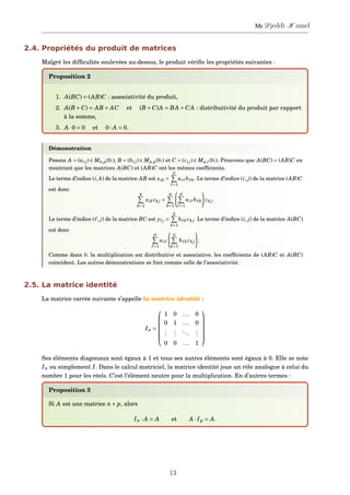 2.4. Propriétés du produit de matrices
Malgré les difﬁcultés soulevées au-dessus, le produit vériﬁe les propriétés suivantes :
Proposition 2
1. A(BC) = (AB)C : associativité du produit,
2. A(B +C) = AB + AC et (B +C)A = BA +CA : distributivité du produit par rapport
à la somme,
3. A ·0 = 0 et 0· A = 0.
Démonstration
Posons A = (ai j) ∈ Mn,p(K), B = (bi j) ∈ Mp,q(K) et C = (ci j) ∈ Mq,r(K). Prouvons que A(BC) = (AB)C en
montrant que les matrices A(BC) et (AB)C ont les mêmes coefﬁcients.
Le terme d’indice (i,k) de la matrice AB est xik =
p
=1
ai b k. Le terme d’indice (i, j) de la matrice (AB)C
est donc
q
k=1
xik ck j =
q
k=1
p
=1
ai b k ck j.
Le terme d’indice ( , j) de la matrice BC est y j =
q
k=1
b k ck j. Le terme d’indice (i, j) de la matrice A(BC)
est donc
p
=1
ai
q
k=1
b k ck j .
Comme dans K la multiplication est distributive et associative, les coefﬁcients de (AB)C et A(BC)
coïncident. Les autres démonstrations se font comme celle de l’associativité.
2.5. La matrice identité
La matrice carrée suivante s’appelle la matrice identité :
In =






1 0 ... 0
0 1 ... 0
...
...
...
...
0 0 ... 1






Ses éléments diagonaux sont égaux à 1 et tous ses autres éléments sont égaux à 0. Elle se note
In ou simplement I. Dans le calcul matriciel, la matrice identité joue un rôle analogue à celui du
nombre 1 pour les réels. C’est l’élément neutre pour la multiplication. En d’autres termes :
Proposition 3
Si A est une matrice n× p, alors
In · A = A et A · Ip = A.
13
Mr Djeddi K amel
 