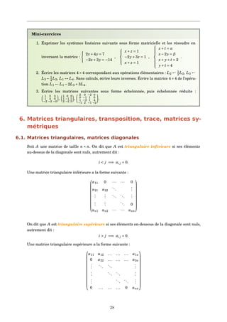 Mini-exercices
1. Exprimer les systèmes linéaires suivants sous forme matricielle et les résoudre en
inversant la matrice :
2x+4y = 7
−2x+3y = −14
,



x+ z = 1
−2y+3z = 1
x+ z = 1
,



x+ t = α
x−2y = β
x+ y+ t = 2
y+ t = 4
.
2. Écrire les matrices 4×4 correspondant aux opérations élémentaires : L2 ← 1
3 L2, L3 ←
L3 − 1
4 L2, L1 ↔ L4. Sans calculs, écrire leurs inverses. Écrire la matrice 4×4 de l’opéra-
tion L1 ← L1 −2L3 +3L4.
3. Écrire les matrices suivantes sous forme échelonnée, puis échelonnée réduite :
1 2 3
1 4 0
−2 −2 −3
,
1 0 2
1 −1 1
2 −2 3
,
2 0 −2 0
0 −1 1 0
1 −2 1 4
−1 2 −1 −2
.
6. Matrices triangulaires, transposition, trace, matrices sy-
métriques
6.1. Matrices triangulaires, matrices diagonales
Soit A une matrice de taille n × n. On dit que A est triangulaire inférieure si ses éléments
au-dessus de la diagonale sont nuls, autrement dit :
i < j =⇒ ai j = 0.
Une matrice triangulaire inférieure a la forme suivante :










a11 0 ··· ··· 0
a21 a22
...
...
...
...
...
...
...
...
...
... 0
an1 an2 ··· ··· ann










On dit que A est triangulaire supérieure si ses éléments en-dessous de la diagonale sont nuls,
autrement dit :
i > j =⇒ ai j = 0.
Une matrice triangulaire supérieure a la forme suivante :













a11 a12 ... ... ... a1n
0 a22 ... ... ... a2n
...
...
...
...
...
...
...
...
...
...
...
...
0 ... ... ... 0 ann













28
 