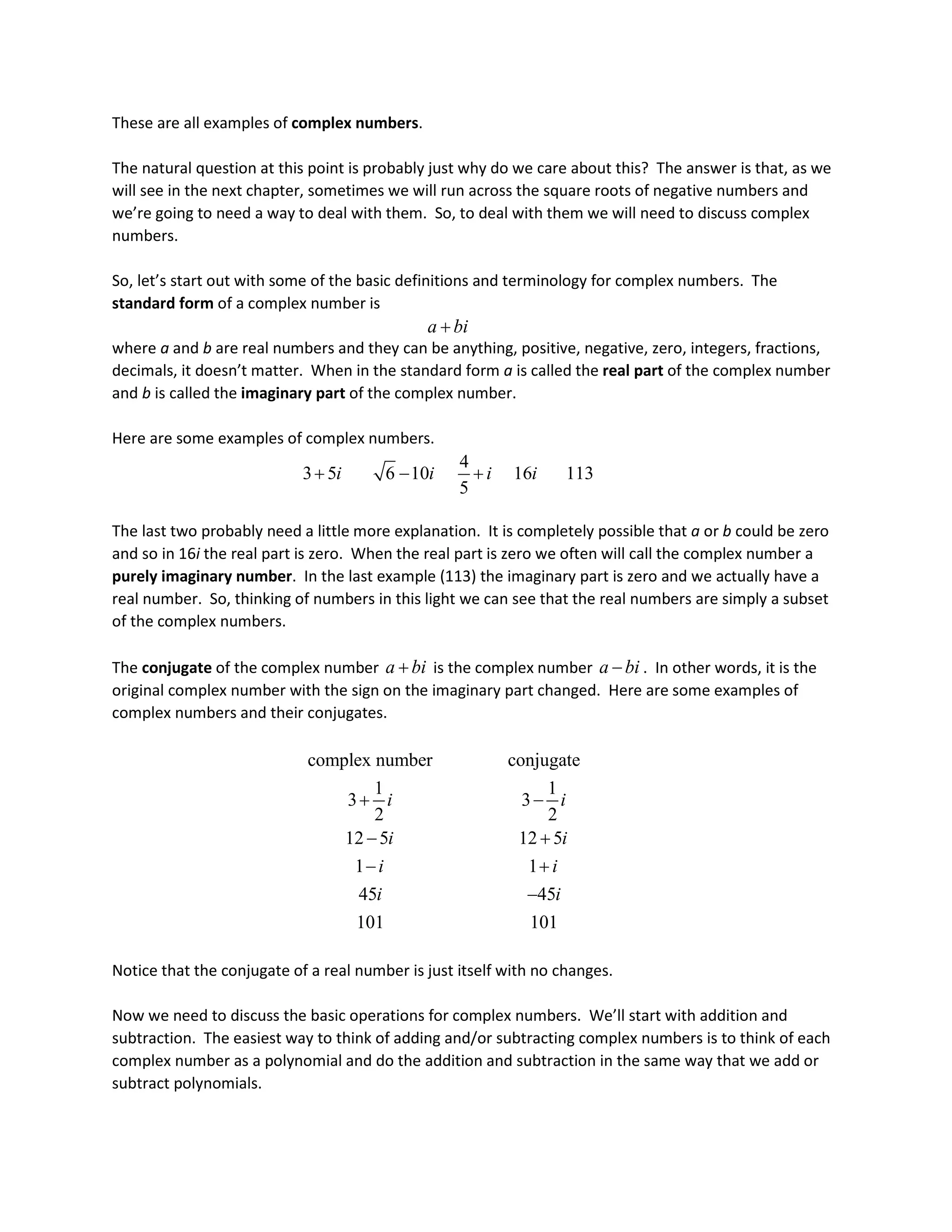These are all examples of complex numbers.
The natural question at this point is probably just why do we care about this? The answer is that, as we
will see in the next chapter, sometimes we will run across the square roots of negative numbers and
we’re going to need a way to deal with them. So, to deal with them we will need to discuss complex
numbers.
So, let’s start out with some of the basic definitions and terminology for complex numbers. The
standard form of a complex number is
a bi
+
where a and b are real numbers and they can be anything, positive, negative, zero, integers, fractions,
decimals, it doesn’t matter. When in the standard form a is called the real part of the complex number
and b is called the imaginary part of the complex number.
Here are some examples of complex numbers.
4
3 5 6 10 16 113
5
i i i i
+ − +
The last two probably need a little more explanation. It is completely possible that a or b could be zero
and so in 16i the real part is zero. When the real part is zero we often will call the complex number a
purely imaginary number. In the last example (113) the imaginary part is zero and we actually have a
real number. So, thinking of numbers in this light we can see that the real numbers are simply a subset
of the complex numbers.
The conjugate of the complex number a bi
+ is the complex number a bi
− . In other words, it is the
original complex number with the sign on the imaginary part changed. Here are some examples of
complex numbers and their conjugates.
complex number conjugate
1 1
3 3
2 2
12 5 12 5
1 1
45 45
101 101
i i
i i
i i
i i
+ −
− +
− +
−
Notice that the conjugate of a real number is just itself with no changes.
Now we need to discuss the basic operations for complex numbers. We’ll start with addition and
subtraction. The easiest way to think of adding and/or subtracting complex numbers is to think of each
complex number as a polynomial and do the addition and subtraction in the same way that we add or
subtract polynomials.
 